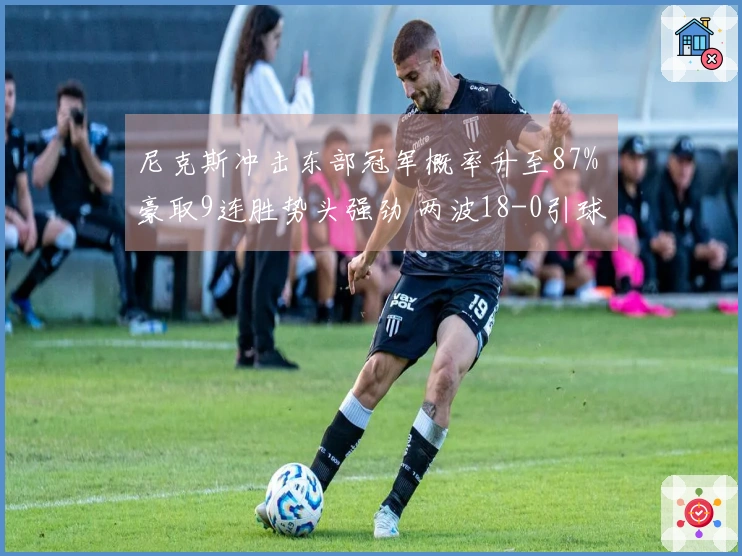 尼克斯冲击东部冠军概率升至87% 豪取9连胜势头强劲 两波18-0引球迷高喊横扫