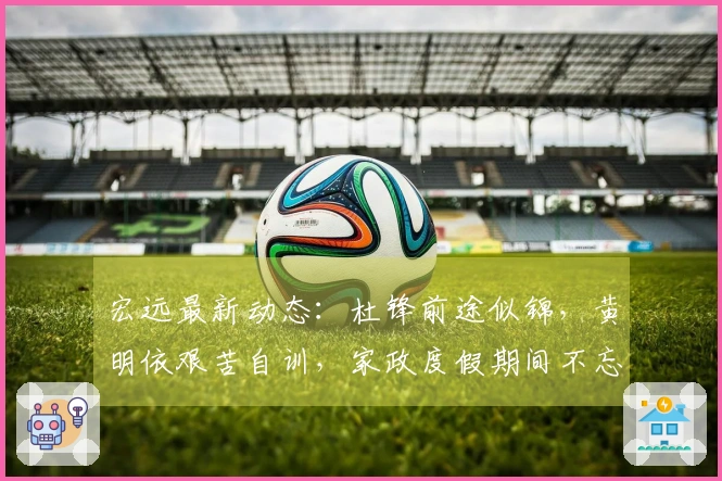 宏远最新动态:杜锋前途似锦,黄明依艰苦自训,家政度假期间不忘努力提升