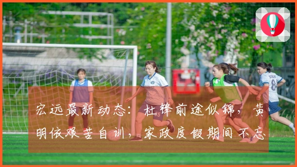 宏远最新动态：杜锋前途似锦，黄明依艰苦自训，家政度假期间不忘努力提升