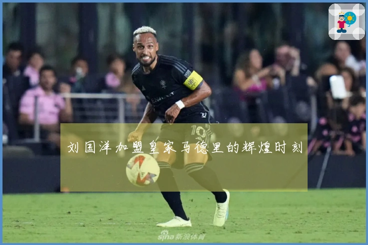 刘国洋加盟皇家马德里的辉煌时刻